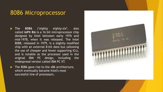 8086 Microprocessor
 The 8086 ("eighty eighty-six", also
called iAPX 86) is a 16 bit microprocessor chip
designed by Intel between early 1976 and
mid-1978, when it was released. The Intel
8088, released in 1979, is a slightly modified
chip with an external 8-bit data bus (allowing
the use of cheaper and fewer supporting ICs),
and is notable as the processor used in the
original IBM PC design, including the
widespread version called IBM PC XT.
 The 8086 gave rise to the x86 architecture,
which eventually became Intel's most
successful line of processors.
 