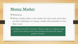 Money Market
Definition;
Money market refers to the market for short term assets that
are close substitutes of money, usually with maturities of less
than a year.
According to Geoffery Crowthec; ‘’Money market is a collective name
given to the various forms and institutions that deal with various
grades of money’’
 