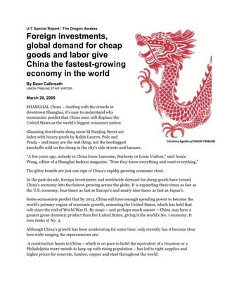 U-T Special Report / The Dragon Awakes
Foreign investments,
global demand for cheap
goods and labor give
China the fastest-growing
economy in the world
By Dean Calbreath
UNION-TRIBUNE STAFF WRITER
March 20, 2005
SHANGHAI, China – Jostling with the crowds in
downtown Shanghai, it's easy to understand why
economists predict that China soon will displace the
United States as the world's biggest consumer nation.
Gleaming storefronts along neon-lit Nanjing Street are
laden with luxury goods by Ralph Lauren, Polo and
Prada – and many are the real thing, not the bootlegged
knockoffs sold on the cheap in the city's side streets and bazaars.
"A few years ago, nobody in China knew Lancome, Burberry or Louis Vuitton," said Annie
Wang, editor of a Shanghai fashion magazine. "Now they know everything and want everything."
The glitzy brands are just one sign of China's rapidly growing economic clout.
In the past decade, foreign investments and worldwide demand for cheap goods have turned
China's economy into the fastest-growing across the globe. It is expanding three times as fast as
the U.S. economy, four times as fast as Europe's and nearly nine times as fast as Japan's.
Some economists predict that by 2015, China will have enough spending power to become the
world's primary engine of economic growth, unseating the United States, which has held that
role since the end of World War II. By 2040 – and perhaps much sooner – China may have a
greater gross domestic product than the United States, giving it the world's No. 1 economy. It
now ranks at No. 3.
Although China's growth has been accelerating for some time, only recently has it become clear
how wide-ranging the repercussions are:
A construction boom in China – which is on pace to build the equivalent of a Houston or a
Philadelphia every month to keep up with rising population – has led to tight supplies and
higher prices for concrete, lumber, copper and steel throughout the world.
Christina Aguilera/UNION-TRIBUNE
 