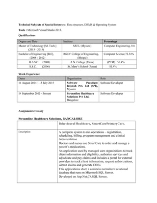 Technical Subjects of Special Interests : Data structure, DBMS & Operating System
Tools : Microsoft Visual Studio 2013.
Qualifications
Degree and Date Institute Percentage
Master of Technology [M. Tech.]
(2013 - 2015)
SJCE, (Mysuru) Computer Engineering, 8.6
Bachelor of Engineering [B.E],
(2008 - 2012)
RKDF College of Engineering,
(Bhopal)
Computer Science,72.34%
H.S.S.C. (2008) A.N. College (Patna) (PCM) 56.4%
S.S.C. (2006) St. Mary’s School (Patna) 81.4%
Work Experience
Dates Organization Role
14 August 2014 – 15 July 2015 Software Paradigm
Infotech Pvt. Ltd (SPI),
Mysuru
Software Developer
14 September 2015 - Present Streamline Healthcare
Solutions Pvt Ltd,
Bangalore
Software Developer
Assignments History
Streamline Healthcare Solutions, BANGALORE
Behavioural Healthcare, SmartCarePrimaryCare.
Description A complete system to run operations – registration,
scheduling, billing, program management and clinical
documentation.
Doctors and nurses use SmartCare to order and manage a
patient’s medications.
An application used by managed care organizations to track
client information and eligibility, authorize services and
adjudicate and pay claims and includes a portal for external
providers to track client information, request authorizations,
submit claims and generate EOBs
This applications share a common normalized relational
database that runs on Microsoft SQL Server.
Developed on Asp.Net,C#,SQL Server.
 