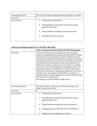 Technologies & Tools ASP .Net ,C#,HTML,JavaScript,Visual Studio 2013,SQL Server 2008
Team Size 3
Responsibilities • Understand the requirement.
• Developing the various Web Forms for the viewing
application front end.
• Design Database according to as per requirement.
• Developing Code in asp.net,c#.
Software Paradigm Infotech Pvt. Ltd (SPI), MYSURU
VPO: An Expert System for Project Portfolio Management
Description Due to the characteristics of organizations in which project
members are geographically dispersed and from different cultural
background, senior management would feel difficult when they
attempt to know about the detailed project completion status from
dispersed project groups. Any business owners will say that their
two most precious commodities are time and information. Our
application can help a company have more of both. A company
can choose to hire staff to lead project management efforts. The
project information is confidential so we automate the process
which allows deployments and ongoing maintenance to run more
smoothly. Thus, the objective of this project is to propose an
automated project portfolio application, to resolve the knowledge
sharing issues in organizations.
Developed on Asp.Net,HTML5,C#,SQL Server.
Technologies & Tools ASP.NET with MVC 4 framework, C#,HTML5,JavaScript,Visual
Studio 2013,SQL Server 2008
Team Size 1
Responsibilities • Understand the requirement.
• Developing the various Web Forms for the viewing
application front end.
• Design Database according to as per requirement.
• Developing Code in ASP.NET, MVC 4, HTML5,C#.
• Deployment of web application in server.
 