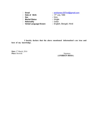  Email : anirbaneo.007ind@gmail.com
 Date of Birth : 17th
July, 1988
 Sex : Male
 Marital Status : Single
 Nationality : Indian
 Verbal Language Known : English, Bengali, Hindi
I hereby declare that the above mentioned information’s are true and
best of my knowledge.
Date: 3rd
March, 2016
Place: Howrah Signature
(ANIRBAN BERA)
 