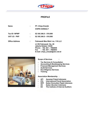 PROFILE
Name : PT. Chips Enerjik
CHIPS CONSULT
Tax ID / NPWP : 02.185.346.0 – 016.000
VAT I.D / PKP : 02.185.346.0 – 016.000
Office Address : Fatmawati Mas Blok I no. 118 Lt.2
Jl. RS Fatmawati No. 20
Jakarta Selatan 12430
Phone : +62. 021 – 7692640
Fax : +62. 021 – 7692643
E-mail: chips_enerjik@cbn.net.id
Scope of Services :
- Tax Services & Consultation
- Accounting & Bookkeeping Services
- Financial Management Services
- Audit Services
- Due Diligence Services
- Training
Association Membership :
- AFI Asosiasi Fiskal Indonesia
- IFA International Fiscal Association
- IKPI Ikatan Konsultan Pajak Indonesia
- IAI Ikatan Akuntan Indonesia
- IIA The Institute of Internal Auditors
 