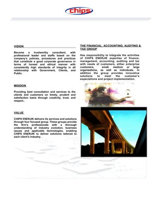 VISION
Become a trustworthy consultant, with
professional leader and staffs based on the
company’s policies, procedures and practices
that constitute a good corporate governance in
terms of honest and ethical manner with
consistently high standards of integrity in all
relationship with Government, Clients, and
Public.
MISSION
Providing best consultation and services to the
clients and customers on timely, prudent and
satisfaction basis through creativity, trust, and
respect..
VALUE
CHIPS ENERJIK delivers its services and solutions
through four focused group. These groups provide
the firm’s professionals with a thorough
understanding of industry evolution, business
issues and applicable technologies, enabling
CHIPS ENERJIK to deliver solutions tailored to
each client’s industry.
THE FINANCIAL, ACCOUNTING, AUDITING &
TAX GROUP
Has responsibility to integrate the activities
of CHIPS ENERJIK expertise of finance,
management, accounting, auditing and tax
with needs of customers, either enterprise
customers, small, medium or large
organizations, as well as individuals. In
addition the group provides innovative
solutions to meet the customer’s
expectations and project implementation.
 