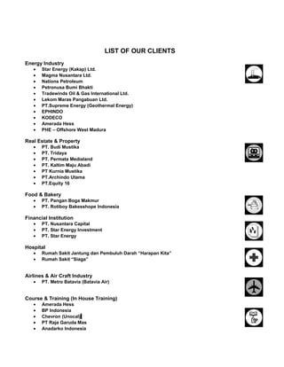 LIST OF OUR CLIENTS
Energy Industry
• Star Energy (Kakap) Ltd.
• Magma Nusantara Ltd.
• Nations Petroleum
• Petronusa Bumi Bhakti
• Tradewinds Oil & Gas International Ltd.
• Lekom Maras Pangabuan Ltd.
• PT.Supreme Energy (Geothermal Energy)
• EPHINDO
• KODECO
• Amerada Hess
• PHE – Offshore West Madura
Real Estate & Property
• PT. Budi Mustika
• PT. Tridaya
• PT. Permata Medialand
• PT. Kaltim Maju Abadi
• PT Kurnia Mustika
• PT.Archindo Utama
• PT.Equity 16
Food & Bakery
• PT. Pangan Boga Makmur
• PT. Rotiboy Bakesshope Indonesia
Financial Institution
• PT. Nusantara Capital
• PT. Star Energy Investment
• PT. Star Energy
Hospital
• Rumah Sakit Jantung dan Pembuluh Darah “Harapan Kita”
• Rumah Sakit “Siaga”
Airlines & Air Craft Industry
• PT. Metro Batavia (Batavia Air)
Course & Training (In House Training)
• Amerada Hess
• BP Indonesia
• Chevron (Unocal)
• PT Raja Garuda Mas
• Anadarko Indonesia
 