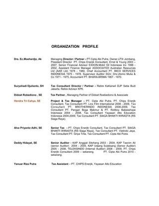 ORGANIZATION PROFILE
Drs. Ec.Moehardjo, Ak Managing Director / Partner - PT.Cipta Abi Putra, Owner LP3I Jombang,
President Director PT. Chips Enerjik Consultant, Ernst & Young 2003 –
2007, Senior Financial Advisor EXXON-Mobil Oil Indonesia Inc 1996 -
2002, Assistant Finance Manager ASSOCIATED Australian Resources
Ltd (AAR Ltd) 1978 - 1980, Chief Accountant PT. IMCO SERVICES
INDONESIA 1975 - 1978, Supervisor Auditor SGV, Drs.Utomo Mulia &
Co 1971 - 1975, Accountant PT. BHARA-BRIMA 1967 - 1970.
Suryohadi Djulianto, SH Tax Consultant Director / Partner - Retire KaKanwil DJP Setia Budi
Jakarta, Retire Advisor KPK.
Didoet Robediono , SE Tax Partner , Managing Partner of Didoet Roebediono & Associate
Hendra Tri Cahya, SE Project & Tax Manager - PT. Cipta Abi Putra, PT. Chips Enerjik
Consultant, Tax Consultant PT. Linx Film International 2008 - 2009, Tax
Consultant PT. BROTHERINDO INDONESIA 2008-2009, Tax
Consultant PT. Pangan Boga Makmur & PT. Rotiboy Bakesshope
Indonesia 2004 - 2008, Tax Consultant Yayasan Alto Education
Indonesia 2004-2009, Tax Consultant PT. SIAGA BHAKTI WIRASTA (RS
Siaga Raya).
Alva Priyanto Adhi, SE Senior Tax - PT. Chips Enerjik Consultant, Tax Consultant PT. SIAGA
BHAKTI WIRASTA (RS Siaga Raya), Tax Consultant PT. Vietindo Jaya,
Tax Consultant PT. Griya Tirta, Tax Consultant PT. Cipta Abi Putra.
Deddy Hidayat, SE Senior Auditor - KAP Anggiat Sitohang 2003 - 2004, KAP Tasnim Ali
(senior Auditor) 2004 - 2005, KAP Udjang Sulaksang (Senior Auditor)
2005 - 2008, TELEKSINDO (Internal Auditor) 2008 - 2009, PT. Chips
Enerjik Consultant 2009 – sekarang, PT. Cipta Abi Putra 2010 -
sekarang.
Yanuar Riza Putra Tax Assistant – PT. CHIPS Enerjik, Yayasan Alto Education
 