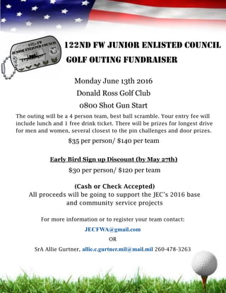 122nd FW JUNIOR ENLISTED council
GOLF OUTING FUNDRAISER
Monday June 13th 2016
Donald Ross Golf Club
0800 Shot Gun Start
The outing will be a 4 person team, best ball scramble. Your entry fee will
include lunch and 1 free drink ticket. There will be prizes for longest drive
for men and women, several closest to the pin challenges and door prizes.
$35 per person/ $140 per team
Early Bird Sign up Discount (by May 27th)
$30 per person/ $120 per team
(Cash or Check Accepted)
All proceeds will be going to support the JEC’s 2016 base
and community service projects
For more information or to register your team contact:
JECFWA@gmail.com
OR
SrA Allie Gurtner, allie.c.gurtner.mil@mail.mil 260-478-3263
 