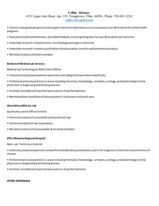 Collins Aboagye
4151 Logan Gate Road. Apt. 235, Youngstown, Ohio, 44504 ; Phone: 330-881-3234
collinx.ab@gmail.com
• Instructundergraduate general andorganicchemistrylaboratorycoursestoprepare over60 studentsforalliedhealth
programs
• Evaluatedstudentperformance, providedfeedback,andassignedgradesforover60 studentspersemester
• Undertake researchinbiochemistry,microbiologyandorganicchemistry
• Undertake researchinproteinpurificationcharacterization,kineticsandbiochemicalanalysis
• Microbial analysisof proteinsamples
BerkerechMedical Lab Services
Medical Lab Technologist/NHIS ClaimsOfficer
• Collectedandprepared patientsspecimens (includingbloodandotherbodyfluids)
• Performedandanalyzedtestsinareasincludingchemistry,hematology,urinalysis,serology,andbacteriologytohelp
physiciansindiagnosingandtreating disease
• Verified,recordedandreportedlabresultsonall performedtests
• Maintained the cleanlinessof labequipment,instrumentsandworkarea.
WestAfrica MillsCo. Ltd.
QualityAssurance Officer(Intern)
• Chemical analysisof cocoabutterproducedeachday
• Chemical analysisof rawcocoa beans
• Microbial analysisof cocoapowder& oil produceddaily
Effia-NkwantaRegional Hospital
Med. Lab. Technician(Interm)
• Collected,preparedspecimensandperformedlaboratoryproceduresusedinthe diagnosis,treatmentandpreventionof
disease
• Performed andanalyzedtestsinareasincludingchemistry,hematology, urinalysis,serology, andbacteriologytohelp
physicians indiagnosingandtreatingdisease
• Verified,recordedandreportedlabresultsonall performedtests
OTHER EXPERIENCE
 