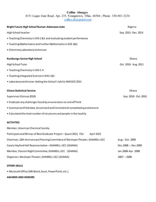 Collins Aboagye
4151 Logan Gate Road. Apt. 235, Youngstown, Ohio, 44504 ; Phone: 330-881-3234
collinx.ab@gmail.com
Bright Future High School Numan-Adamawa state Nigeria
HighSchool teacher Sep.2012- Dec.2013
• TeachingChemistryinSHS1 &2 and evaluatingstudentperformance
• TeachingMathematicsandFurtherMathematicsinSHS 1&2
• ChemistryLaboratorytechnician
Kumbungu SeniorHigh School Ghana
HighSchool Tutor Oct. 2010- Aug.2011
• TeachingChemistryinSHS1-4
• TeachingIntegratedScienceinSHS1 &2
• Laboratorytechnician-Settingthe School’slabforWASSCE2011
Ghana Statistical Service Ghana
Supervisor(Census2010) Sep.2010- Oct.2010
• Eradicate anychallengesfacedbyenumeratorsonandoff field
• Summarizedfielddata,ScrutinizedandCorrectedall completedquestionnaire
• Calculatedthe total numberof structuresandpeople inthe locality
ACTIVITIES
Member,AmericanChemical Society
ParticipantandWinnerof BestGraduate Project – Quest2015, YSU April 2015
Chairman,10th AnniversaryPlanningCommitteeof WesleyanTheater,GHAMSU-UCC Aug– Oct. 2009
CaselyHayfordHall Representative–GHAMSU, UCC (GHANA) Dec.2008 – Dec.2009
Member,PassionNightCommittee,GHAMSU,UCC (GHANA) Jan.2008-Apr. 2008
Organizer,WesleyanTheater,GHAMSU,UCC (GHANA) 2007 – 2008
OTHER SKILLS
• MicrosoftOffice (MSWord,Excel,PowerPoint,etc.).
AWARDS AND HONORS
 