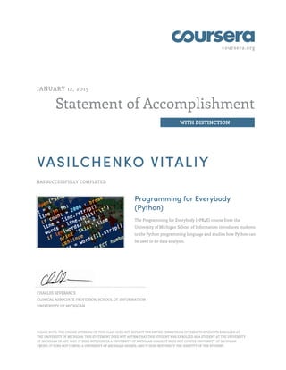 coursera.org
Statement of Accomplishment
WITH DISTINCTION
JANUARY 12, 2015
VASILCHENKO VITALIY
HAS SUCCESSFULLY COMPLETED
Programming for Everybody
(Python)
The Programming for Everybody (#PR4E) course from the
University of Michigan School of Information introduces students
to the Python programming language and studies how Python can
be used to do data analysis.
CHARLES SEVERANCE
CLINICAL ASSOCIATE PROFESSOR, SCHOOL OF INFORMATION
UNIVERSITY OF MICHIGAN
PLEASE NOTE: THE ONLINE OFFERING OF THIS CLASS DOES NOT REFLECT THE ENTIRE CURRICULUM OFFERED TO STUDENTS ENROLLED AT
THE UNIVERSITY OF MICHIGAN. THIS STATEMENT DOES NOT AFFIRM THAT THIS STUDENT WAS ENROLLED AS A STUDENT AT THE UNIVERSITY
OF MICHIGAN IN ANY WAY. IT DOES NOT CONFER A UNIVERSITY OF MICHIGAN GRADE; IT DOES NOT CONFER UNIVERSITY OF MICHIGAN
CREDIT; IT DOES NOT CONFER A UNIVERSITY OF MICHIGAN DEGREE; AND IT DOES NOT VERIFY THE IDENTITY OF THE STUDENT.
 