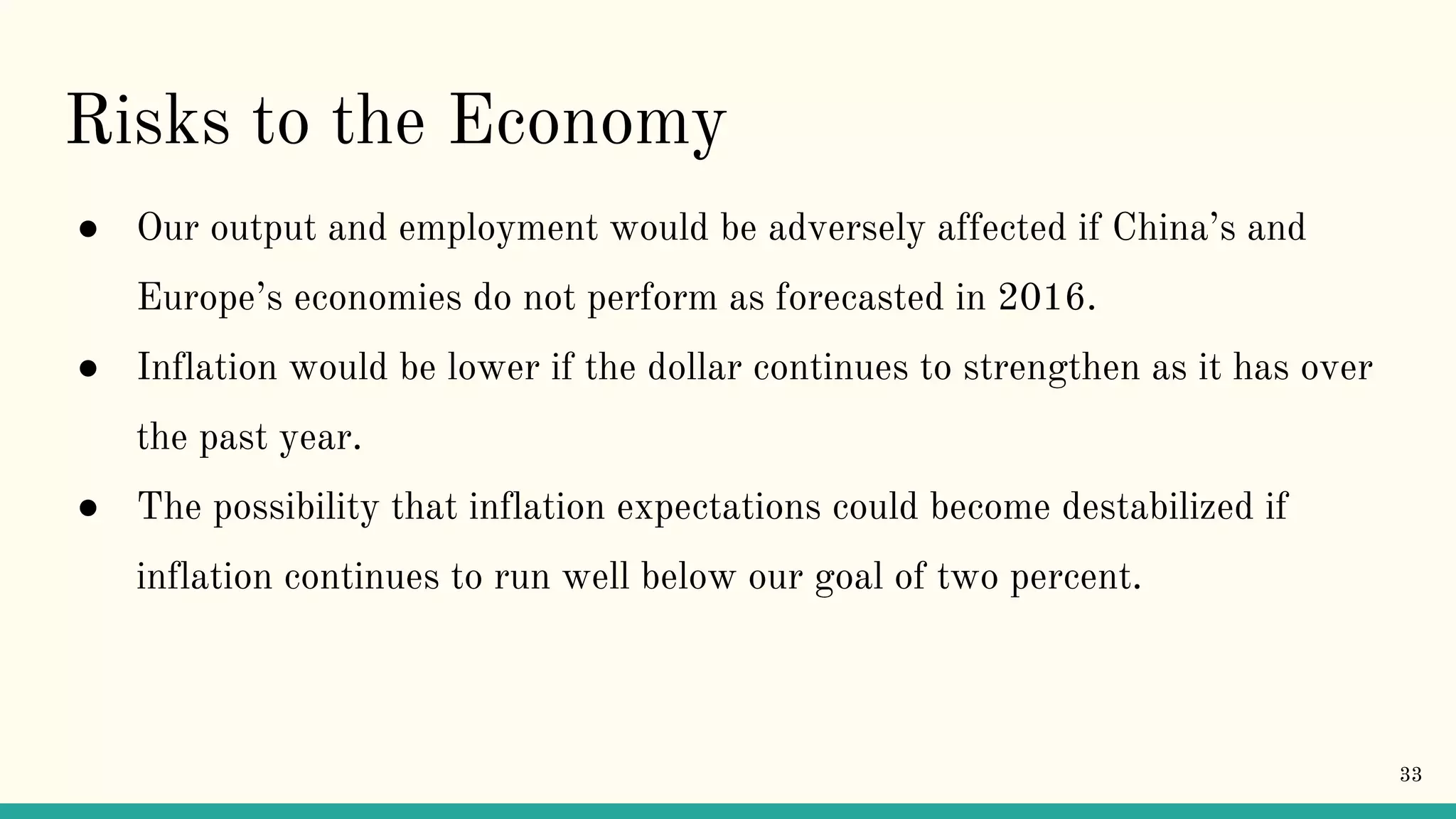 Risks to the Economy
● Our output and employment would be adversely affected if China’s and
Europe’s economies do not perform as forecasted in 2016.
● Inflation would be lower if the dollar continues to strengthen as it has over
the past year.
● The possibility that inflation expectations could become destabilized if
inflation continues to run well below our goal of two percent.
33
 