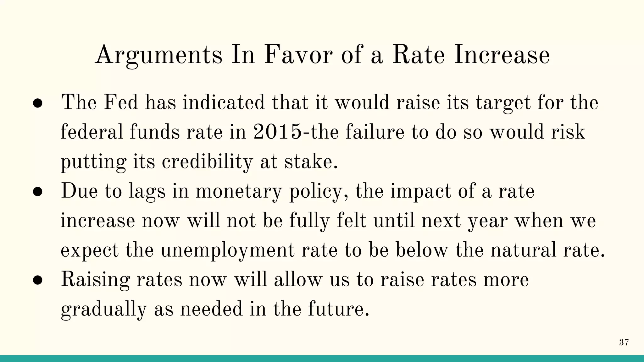 Arguments In Favor of a Rate Increase
● The Fed has indicated that it would raise its target for the
federal funds rate in 2015-the failure to do so would risk
putting its credibility at stake.
● Due to lags in monetary policy, the impact of a rate
increase now will not be fully felt until next year when we
expect the unemployment rate to be below the natural rate.
● Raising rates now will allow us to raise rates more
gradually as needed in the future.
37
 