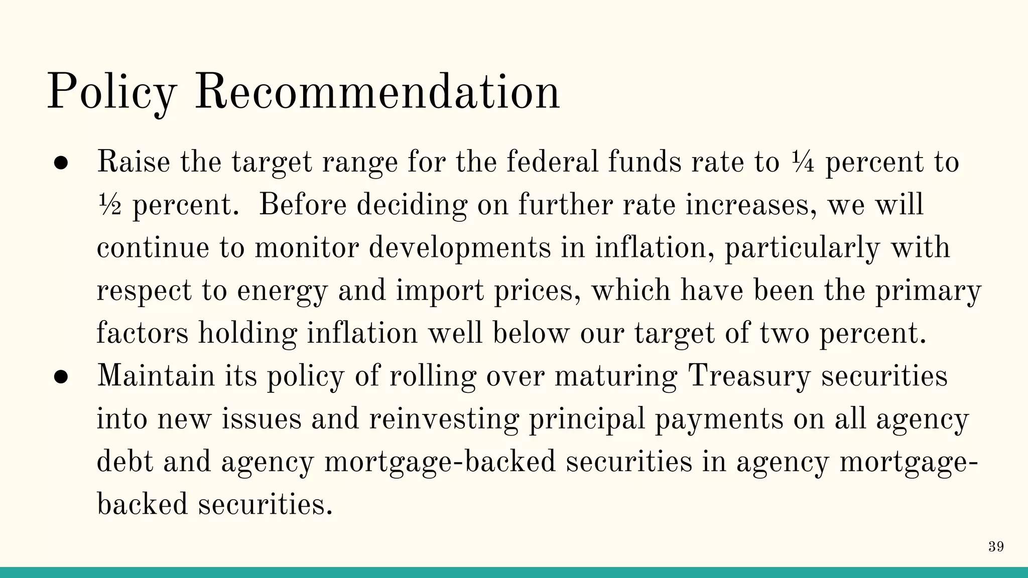 Policy Recommendation
● Raise the target range for the federal funds rate to ¼ percent to
½ percent. Before deciding on further rate increases, we will
continue to monitor developments in inflation, particularly with
respect to energy and import prices, which have been the primary
factors holding inflation well below our target of two percent.
● Maintain its policy of rolling over maturing Treasury securities
into new issues and reinvesting principal payments on all agency
debt and agency mortgage-backed securities in agency mortgage-
backed securities.
39
 