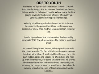 ODE TO YOUTH
No Heart, no Spirit – Lo! cadaverous crowds! O Youth!
Pass me thy wings, And let me o’er the dead earth soar;
Let me vanish in delusion’s clouds, Where many the Zeal
begets a wonder And grows a flower of novelty up
yonder, Adorned in Hope’s enamellings.
Who by his elder age shall darkened be His toilsome
forehead to the ground bent low, Let him no more
perceive or know Than his thus lowered selfish eyes may
see.
Youth! Up and over the horizons rise, And smoothly
penetrate With Thy all-seeing eyes The nations small and
great.
Lo there! The space of dearth, Where putrid vapors in
the chaos wrestle: ’Tis Earth! Up from the waters where
the dead wind blows A shell-clad Reptile rose. He is his
own rudder, sailor and vessel. He often dives and rises
up with little trouble, For some smaller brutes he craves,
The waves cleave not to him nor he to the waves; And
suddenly he bumps upon a rock and bursts like a bubble.
Nobody knew his life, and of his death nobody wists.
Egoists…
 
