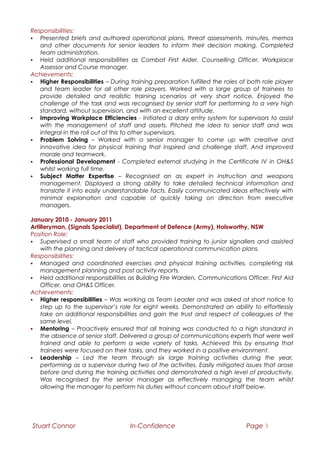 Responsibilities:
 Presented briefs and authored operational plans, threat assessments, minutes, memos
and other documents for senior leaders to inform their decision making. Completed
team administration.
 Held additional responsibilities as Combat First Aider, Counselling Officer, Workplace
Assessor and Course manager.
Achievements:
 Higher Responsibilities – During training preparation fulfilled the roles of both role player
and team leader for all other role players. Worked with a large group of trainees to
provide detailed and realistic training scenarios at very short notice. Enjoyed the
challenge of the task and was recognised by senior staff for performing to a very high
standard, without supervision, and with an excellent attitude.
 Improving Workplace Efficiencies - Initiated a diary entry system for supervisors to assist
with the management of staff and assets. Pitched the idea to senior staff and was
integral in the roll out of this to other supervisors.
 Problem Solving – Worked with a senior manager to come up with creative and
innovative idea for physical training that inspired and challenge staff. And improved
morale and teamwork.
 Professional Development - Completed external studying in the Certificate IV in OH&S
whilst working full time.
 Subject Matter Expertise – Recognised an as expert in instruction and weapons
management. Displayed a strong ability to take detailed technical information and
translate it into easily understandable facts. Easily communicated ideas effectively with
minimal explanation and capable of quickly taking on direction from executive
managers.
January 2010 - January 2011
Artilleryman, (Signals Specialist), Department of Defence (Army), Holsworthy, NSW
Position Role:
 Supervised a small team of staff who provided training to junior signallers and assisted
with the planning and delivery of tactical operational communication plans.
Responsibilities:
 Managed and coordinated exercises and physical training activities, completing risk
management planning and post activity reports.
 Held additional responsibilities as Building Fire Warden, Communications Officer, First Aid
Officer, and OH&S Officer.
Achievements:
 Higher responsibilities – Was working as Team Leader and was asked at short notice to
step up to the supervisor’s role for eight weeks. Demonstrated an ability to effortlessly
take on additional responsibilities and gain the trust and respect of colleagues of the
same level.
 Mentoring – Proactively ensured that all training was conducted to a high standard in
the absence of senior staff. Delivered a group of communications experts that were well
trained and able to perform a wide variety of tasks. Achieved this by ensuring that
trainees were focused on their tasks, and they worked in a positive environment.
 Leadership – Led the team through six large training activities during the year,
performing as a supervisor during two of the activities. Easily mitigated issues that arose
before and during the training activities and demonstrated a high level of productivity.
Was recognised by the senior manager as effectively managing the team whilst
allowing the manager to perform his duties without concern about staff below.
Stuart Connor In-Confidence Page 3
 