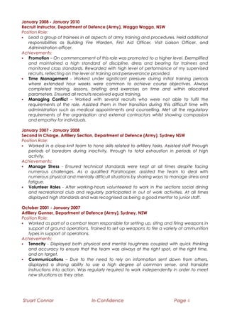 January 2008 - January 2010
Recruit Instructor, Department of Defence (Army), Wagga Wagga, NSW
Position Role:
 Lead a group of trainees in all aspects of army training and procedures. Held additional
responsibilities as Building Fire Warden, First Aid Officer, Visit Liaison Officer, and
Administration officer.
Achievements:
 Promotion – On commencement of this role was promoted to a higher level. Exemplified
and maintained a high standard of discipline, dress and bearing for trainees and
monitored class standards. Rewarded with high level of performance of my supervised
recruits, reflecting on the level of training and perseverance provided.
 Time Management - Worked under significant pressure during initial training periods
where extended hour weeks were common to achieve course objectives. Always
completed training, lessons, briefing and exercises on time and within allocated
parameters. Ensured all recruits received equal training.
 Managing Conflict – Worked with several recruits who were not able to fulfil the
requirements of the role. Assisted them in their transition during this difficult time with
administration such as medical appointments and counselling. Met all the regulatory
requirements of the organisation and external contractors whilst showing compassion
and empathy for individuals.
January 2007 - January 2008
Second in Charge, Artillery Section, Department of Defence (Army), Sydney NSW
Position Role:
 Worked in a close-knit team to hone skills related to artillery tasks. Assisted staff through
periods of boredom during inactivity, through to total exhaustion in periods of high
activity.
Achievements:
 Manage Stress - Ensured technical standards were kept at all times despite facing
numerous challenges. As a qualified Paratrooper, assisted the team to deal with
numerous physical and mentally difficult situations by sharing ways to manage stress and
fatigue.
 Volunteer Roles - After working-hours volunteered to work in the sections social dining
and recreational club and regularly participated in out of work activities. At all times
displayed high standards and was recognised as being a good mentor to junior staff.
October 2001 - January 2007
Artillery Gunner, Department of Defence (Army), Sydney, NSW
Position Role:
 Worked as part of a combat team responsible for setting up, siting and firing weapons in
support of ground operations. Trained to set up weapons to fire a variety of ammunition
types in support of operations.
Achievements:
 Tenacity - Displayed both physical and mental toughness coupled with quick thinking
and accuracy to ensure that the team was always at the right spot, at the right time,
and on target.
 Communications – Due to the need to rely on information sent down from others,
displayed a strong ability to use a high degree of common sense, and translate
instructions into action. Was regularly required to work independently in order to meet
new situations as they arise.
Stuart Connor In-Confidence Page 4
 