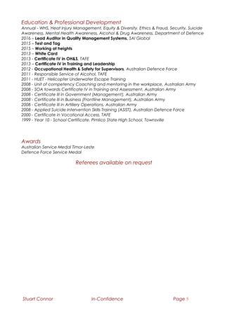 Education & Professional Development
Annual - WHS, Heat Injury Management, Equity & Diversity, Ethics & Fraud, Security, Suicide
Awareness, Mental Health Awareness, Alcohol & Drug Awareness, Department of Defence
2016 – Lead Auditor in Quality Management Systems, SAI Global
2015 – Test and Tag
2015 – Working at heights
2013 – White Card
2013 - Certificate IV in OH&S, TAFE
2013 – Certificate IV in Training and Leadership
2012 - Occupational Health & Safety for Supervisors, Australian Defence Force
2011 - Responsible Service of Alcohol, TAFE
2011 - HUET - Helicopter Underwater Escape Training
2008 - Unit of competency Coaching and mentoring in the workplace, Australian Army
2008 - SOA towards Certificate IV in Training and Assessment, Australian Army
2008 - Certificate III in Government (Management), Australian Army
2008 - Certificate III in Business (Frontline Management), Australian Army
2008 - Certificate III in Artillery Operations, Australian Army
2008 - Applied Suicide Intervention Skills Training (ASIST), Australian Defence Force
2000 - Certificate in Vocational Access, TAFE
1999 - Year 10 - School Certificate, Pimlico State High School, Townsville
Awards
Australian Service Medal Timor-Leste
Defence Force Service Medal
Referees available on request
Stuart Connor In-Confidence Page 5
 