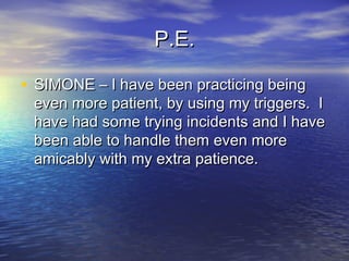 P.E.P.E.
• SIMONE – I have been practicing beingSIMONE – I have been practicing being
even more patient, by using my triggers. Ieven more patient, by using my triggers. I
have had some trying incidents and I havehave had some trying incidents and I have
been able to handle them even morebeen able to handle them even more
amicably with my extra patience.amicably with my extra patience.
 