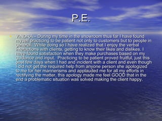 P.E.P.E.
• VINDRA – During my time in the showroom thus far I have foundVINDRA – During my time in the showroom thus far I have found
myself practicing to be patient not only to customers but to people inmyself practicing to be patient not only to customers but to people in
general. While doing so I have realized that I enjoy the verbalgeneral. While doing so I have realized that I enjoy the verbal
interactions with clients, getting to know their likes and dislikes. Iinteractions with clients, getting to know their likes and dislikes. I
have found satisfaction when they make purchases based on myhave found satisfaction when they make purchases based on my
guidance and input. Practicing to be patient proved fruitful, just thisguidance and input. Practicing to be patient proved fruitful, just this
past few days when I had and incident with a client and even thoughpast few days when I had and incident with a client and even though
I did not get the required help from anyone person she apologizedI did not get the required help from anyone person she apologized
to me for her mannerisms and applauded me for all my efforts into me for her mannerisms and applauded me for all my efforts in
rectifying the matter, this apology made me feel GOOD that in therectifying the matter, this apology made me feel GOOD that in the
end a problematic situation was solved making the client happy.end a problematic situation was solved making the client happy.
 