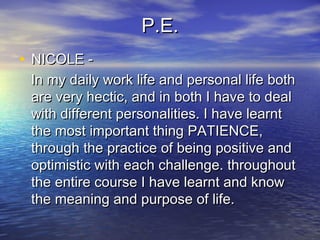 P.E.P.E.
• NICOLE -NICOLE -
In my daily work life and personal life bothIn my daily work life and personal life both
are very hectic, and in both I have to dealare very hectic, and in both I have to deal
with different personalities. I have learntwith different personalities. I have learnt
the most important thing PATIENCE,the most important thing PATIENCE,
through the practice of being positive andthrough the practice of being positive and
optimistic with each challenge. throughoutoptimistic with each challenge. throughout
the entire course I have learnt and knowthe entire course I have learnt and know
the meaning and purpose of life.the meaning and purpose of life.
 