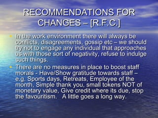 RECOMMENDATIONS FORRECOMMENDATIONS FOR
CHANGES – [R.F.C.]CHANGES – [R.F.C.]
• In the work environment there will always beIn the work environment there will always be
conflicts, disagreements, gossip etc – we shouldconflicts, disagreements, gossip etc – we should
try not to engage any individual that approachestry not to engage any individual that approaches
us with those sort of negativity, refuse to indulgeus with those sort of negativity, refuse to indulge
such things.such things.
• There are no measures in place to boost staffThere are no measures in place to boost staff
morals - Have/Show gratitude towards staff –morals - Have/Show gratitude towards staff –
e.g. Sports days, Retreats, Employee of thee.g. Sports days, Retreats, Employee of the
month, Simple thank you, small tokens NOT ofmonth, Simple thank you, small tokens NOT of
monetary value, Give credit where its due, stopmonetary value, Give credit where its due, stop
the favouritism. A little goes a long way.the favouritism. A little goes a long way.
 