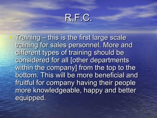 R.F.C.R.F.C.
• Training – this is the first large scaleTraining – this is the first large scale
training for sales personnel. More andtraining for sales personnel. More and
different types of training should bedifferent types of training should be
considered for all [other departmentsconsidered for all [other departments
within the company] from the top to thewithin the company] from the top to the
bottom. This will be more beneficial andbottom. This will be more beneficial and
fruitful for company having their peoplefruitful for company having their people
more knowledgeable, happy and bettermore knowledgeable, happy and better
equipped.equipped.
 