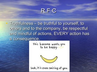 R.F.CR.F.C
• Truthfulness – be truthful to yourself, toTruthfulness – be truthful to yourself, to
others and to the company, be respectfulothers and to the company, be respectful
and mindful of actions, EVERY action hasand mindful of actions, EVERY action has
a consequence.a consequence.
 