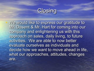ClosingClosing
• We would like to express our gratitude toWe would like to express our gratitude to
Mr. Dasent & Mr. Hart for coming into ourMr. Dasent & Mr. Hart for coming into our
company and enlightening us with thiscompany and enlightening us with this
approach on sales, daily living, to futureapproach on sales, daily living, to future
activities. We are able to now betteractivities. We are able to now better
evaluate ourselves as individuals andevaluate ourselves as individuals and
decide how we want to move ahead in life,decide how we want to move ahead in life,
what our approaches, attitudes, changeswhat our approaches, attitudes, changes
are.are.
 