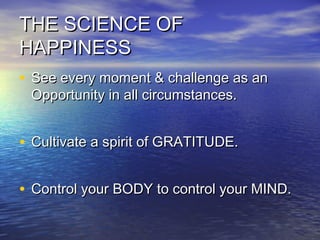 THE SCIENCE OFTHE SCIENCE OF
HAPPINESSHAPPINESS
• See every moment & challenge as anSee every moment & challenge as an
Opportunity in all circumstances.Opportunity in all circumstances.
• Cultivate a spirit of GRATITUDE.Cultivate a spirit of GRATITUDE.
• Control your BODY to control your MIND.Control your BODY to control your MIND.
 
