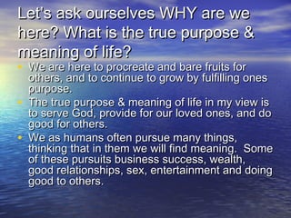Let’s ask ourselves WHY are weLet’s ask ourselves WHY are we
here? What is the true purpose &here? What is the true purpose &
meaning of life?meaning of life?
• We are here to procreate and bare fruits forWe are here to procreate and bare fruits for
others, and to continue to grow by fulfilling onesothers, and to continue to grow by fulfilling ones
purpose.purpose.
• The true purpose & meaning of life in my view isThe true purpose & meaning of life in my view is
to serve God, provide for our loved ones, and doto serve God, provide for our loved ones, and do
good for others.good for others.
• We as humans often pursue many things,We as humans often pursue many things,
thinking that in them we will find meaning. Somethinking that in them we will find meaning. Some
of these pursuits business success, wealth,of these pursuits business success, wealth,
good relationships, sex, entertainment and doinggood relationships, sex, entertainment and doing
good to others.good to others.
 