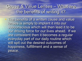 Cause & Value Lenses – What areCause & Value Lenses – What are
the benefits of writing it?the benefits of writing it?
• The benefits of a written cause and valueThe benefits of a written cause and value
lenses is simply to implant it into ourlenses is simply to implant it into our
subconscious which will then lead it to besubconscious which will then lead it to be
our driving force for our lives ahead. If weour driving force for our lives ahead. If we
are consistent then it becomes a regularare consistent then it becomes a regular
everyday part of our daily routine whicheveryday part of our daily routine which
will spit out the desired outcomes ofwill spit out the desired outcomes of
happiness, fulfillment and a sense ofhappiness, fulfillment and a sense of
peace.peace.
 