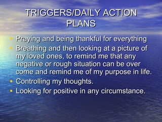 TRIGGERS/DAILY ACTIONTRIGGERS/DAILY ACTION
PLANSPLANS
• Praying and being thankful for everythingPraying and being thankful for everything
• Breathing and then looking at a picture ofBreathing and then looking at a picture of
my loved ones, to remind me that anymy loved ones, to remind me that any
negative or rough situation can be overnegative or rough situation can be over
come and remind me of my purpose in life.come and remind me of my purpose in life.
• Controlling my thoughts.Controlling my thoughts.
• Looking for positive in any circumstance.Looking for positive in any circumstance.
 