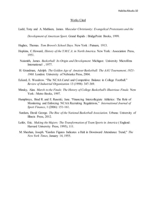 HabibaAbudu 10
Works Cited
Ladd, Tony and A. Mathisen, James. Muscular Christianity: Evangelical Protestants and the
Development of American Sport. Grand Rapids : BridgePoint Books, 1999.
Hughes, Thomas. Tom Brown's School Days. New York : Putnam, 1913.
Hopkins, C.Howard, History of the Y.M.C.A. in North America. New York : Association Press,
1951.
Naismith, James. Basketball: Its Origin and Development. Michigan: University Microfilms
International , 1977.
H. Grundman, Adolph. The Golden Age of Amateur Basketball: The AAU Tournament, 1921-
1968. London: University of Nebraska Press, 2004.
Eckard, E. Woodrow. “The NCAA Cartel and Competitive Balance in College Football.”
Review of Industrial Organization 13 (1998): 347-369.
Minsky, Alan. March to the Finals: The History of College Basketball's Illustrious Finale. New
York : Metro Books, 1997.
Humphreys, Brad R. and E. Ruseski, Jane. “Financing Intercollegiate Athletics: The Role of
Monitoring and Enforcing NCAA Recruiting Regulations,” International Journal of
Sport Finance, 1 (2006): 151-161.
Surdam, David George. The Rise of the National Basketball Association. Urbana: University of
Illinois Press, 2012.
Leifer, Eric. Making the Majors: The Transformation of Team Sports in America ( England:
Harvard University Press, 1995), 111.
M. Sheehan, Joseph. "Garden Figures Indicates a Halt in Downward Attendance Trend," The
New York Times, January 14, 1955.
 