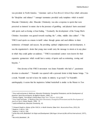 HabibaAbudu 2
was prevalent in North America. 1 Literature such as Tom Brown's School Days which advocates
for "discipline and reliance" 2 amongst teammates provided early templates which to model
Muscular Christianity after. Muscular Christianity was also a response to sports that were
perceived as immoral in nature due to the presence of gambling and physical harm associated
with sports such as boxing or bear baiting. 3 Eventually the development of the Young Men's
Christian Association was geared towards reaching the "...white, middle class culture". 4 The
YMCA used sports as a means to instill values through games and used athletes to share
testimonies of triumph and success. By providing spiritual enlightenment and development, it
was the organization's desire that young men would carry the message to streets or in any place
in which they could gather an audience. 5 YMCA recreational centers were known for their
expansive gymnasium which would host a variety of sports such as swimming, rowing and
bicycles. 6
One devotee of the YMCA movement was James Naismith who had a "...passionate
devotion to education". 7 Naismith was spurred with a personal desire to help human beings. 8 As
a result, Naismith was led to leave his studies in ministry to go teach.9 In Naismith's
autobiography it seems that his inspiration behind basketball is similar to the Master in Tom
1 Tony Ladd and James A. Mathisen, Muscular Christianity: Evangelical Protestants and the Development of
American Sport (Grand Rapids :BridgePoint Books, 1999) , 25.
2 Thomas Hughes, Tom Brown's School Days ( New York : Putnam, 1913), 304
3 Tony Ladd and James. A Mathisen Muscular Christianity:Evangelical Protestants and the Development of
American Sport, (Grand Rapids, 1999), 25.
4 Ladd and Mathisen, Muscular Christianity, 43.
5 C.Howard Hopkins,History of the Y.M.C.A. in North America (New York : Association Press,1951),26.
6 Hopkins,Y .M.C.A., 259.
7 Hopkins,Y .M.C.A., 258.
8 James Naismith,Basketball: Its Origin and Development (Michigan:University MicrofilmsInternational ,1977) ,
20 .
9 Naismith,Basketball , 28 .
 