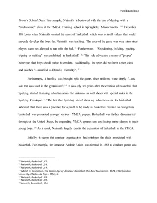 HabibaAbudu 3
Brown's School Days. For example, Naismith is bestowed with the task of dealing with a
"troublesome" class at the YMCA. Training school in Springfield, Massachusetts. 10 December
1891, was when Naismith created the sport of basketball which was to instill values that would
properly develop the boys that Naismith was teaching. The pace of the game was very slow since
players were not allowed to run with the ball. 11 Furthermore, "Shouldering, holding, pushing,
tripping or striking" was prohibited in basketball". 12 This rule advocates a sense of "proper"
behaviour that boys should strive to emulate. Additionally, the sport did not have a stop clock
and coaches "...assumed a defensive mentality". 13
Furthermore, a humility was brought with the game, since uniforms were simply "...any
suit that was used in the gymnasium".14 It was only ten years after the creation of basketball that
Spalding started featuring advertisements for uniforms as well shoes with special soles in the
Spalding Catalogue. 15 The fact that Spalding started showing advertisements for basketball
indicated that there was a potential for a profit to be made in basketball. Similar to evangelism,
basketball was promoted amongst various YMCA. papers. Basketball was further disseminated
throughout the United States, by expanding YMCA gymnasium and having more classes to teach
young boys. 16 As a result, Naismith largely credits the expansion of basketball to the YMCA.
Initially, it seems that amateur organizations had reinforce the ideals associated with
basketball. For example, the Amateur Athletic Union was formed in 1888 to conduct games and
10 Naismith,Basketball , 42.
11 Naismith,Basketball , 58.
12 Naismith,Basketball , 54.
13 Adolph H. Grundman, The Golden Age of Amateur Basketball: The AAU Tournament, 1921-1968 (London:
University of Nebraska Press,2004), 4.
14 Naismith,Basketball , 89.
15 Naismith,Basketball , 89.
16Naismith,Basketball , 114.
 