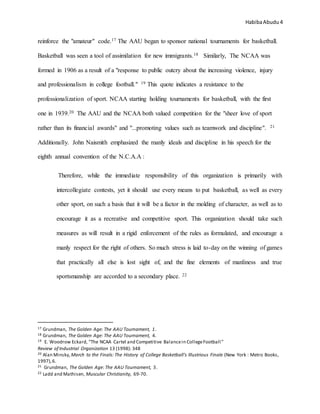 HabibaAbudu 4
reinforce the "amateur" code.17 The AAU began to sponsor national tournaments for basketball.
Basketball was seen a tool of assimilation for new immigrants.18 Similarly, The NCAA was
formed in 1906 as a result of a "response to public outcry about the increasing violence, injury
and professionalism in college football." 19 This quote indicates a resistance to the
professionalization of sport. NCAA starting holding tournaments for basketball, with the first
one in 1939.20 The AAU and the NCAA both valued competition for the "sheer love of sport
rather than its financial awards" and "...promoting values such as teamwork and discipline". 21
Additionally. John Naismith emphasized the manly ideals and discipline in his speech for the
eighth annual convention of the N.C.A.A :
Therefore, while the immediate responsibility of this organization is primarily with
intercollegiate contests, yet it should use every means to put basketball, as well as every
other sport, on such a basis that it will be a factor in the molding of character, as well as to
encourage it as a recreative and competitive sport. This organization should take such
measures as will result in a rigid enforcement of the rules as formulated, and encourage a
manly respect for the right of others. So much stress is laid to-day on the winning of games
that practically all else is lost sight of, and the fine elements of manliness and true
sportsmanship are accorded to a secondary place. 22
17 Grundman, The Golden Age: The AAU Tournament, 1.
18 Grundman, The Golden Age: The AAU Tournament, 4.
19 E. Woodrow Eckard, “The NCAA Cartel and Competitive Balancein CollegeFootball”
Review of Industrial Organization 13 (1998): 348
20 Alan Minsky, March to the Finals: The History of College Basketball's Illustrious Finale (New York : Metro Books,
1997),6.
21 Grundman, The Golden Age: The AAU Tournament, 5.
22 Ladd and Mathisen, Muscular Christianity, 69-70.
 