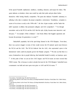 HabibaAbudu 5
In his speech Naismith emphasized, manliness, moulding character, and respect for others. This
quote indicates an idealism where men would lay aside their pride and put others before
themselves while hosting friendly competition. The quote also indicates Naismith's adamancy to
adhering to the rules to maintain the proper competitive environment. Nonetheless, corruption is
seems to be an issue as early as the 1890s with "...the lure of gate receipts, and the "under-the-
table" payments to athletes that permeated collegiate and AAU competition". 23 It is through
association such as the NCAA and the AAU that the style of play became more innovative and
fast-pace. 24 An example of this is Indiana's "...fast break offense that boggled opponents and
became the prototype for generations to come".25
Basketball's popularity led to the sport being featured in the 1936 Olympics. From there,
there was a power struggle in terms of who would oversee the US national sports team between
the NCAA and the AAU. The NCAA believed that the AAU, who represented sports in the
international realm could not properly govern the Olympic program. 26 We also see that there is a
sense of nationalism due to people believing that basketball should be strictly an American sport.
27 At this point of time we can see how AAU leagues and NCAA teams are more revered than
YMCA teams. This is because in order to decide the team for the 1936 Olympics' basketball team
a tournament was held and more spots were given to AAU and NCAA teams. 28
23 Grundman, The Golden Age: The AAU Tournament, 5.
24 Alan Minsky, March to the Finals: The History of College Basketball's Illustrious Finale (New York : Metro Books,
1997),8.
25 Alan Minsky, March to the Finals: The History of College Basketball's Illustrious Finale (New York : Metro Books,
1997),12.
26 Grundman, The Golden Age: The AAU Tournament, 5.
27 Grundman, The Golden Age: The AAU Tournament, 43.
28 Grundman, The Golden Age: The AAU Tournament, 43.
 