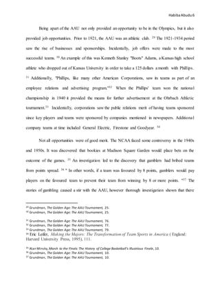 HabibaAbudu 6
Being apart of the AAU not only provided an opportunity to be in the Olympics, but it also
provided job opportunities. Prior to 1921, the AAU was an athletic club. 29 The 1921-1934 period
saw the rise of businesses and sponsorships. Incidentally, job offers were made to the most
successful teams. 30 An example of this was Kenneth Stanley "Boots" Adams, a Kansas high school
athlete who dropped out of Kansas University in order to take a 125 dollars a month with Phillips.
31 Additionally, "Phillips, like many other American Corporations, saw its teams as part of an
employee relations and advertising program."32 When the Phillips' team won the national
championship in 1940 it provided the means for further advertisement at the Ohrbach Athletic
tournament.33 Incidentally, corporations saw the public relations merit of having teams sponsored
since key players and teams were sponsored by companies mentioned in newspapers. Additional
company teams at time included General Electric, Firestone and Goodyear. 34
Not all opportunities were of good merit. The NCAA faced some controversy in the 1940s
and 1950s. It was discovered that bookies at Madison Square Garden would place bets on the
outcome of the games. 35 An investigation led to the discovery that gamblers had bribed teams
from points spread. 36 " In other words, if a team was favoured by 8 points, gamblers would pay
players on the favoured team to prevent their team from winning by 8 or more points. "37 The
stories of gambling caused a stir with the AAU, however thorough investigation shown that there
29 Grundman, The Golden Age: The AAU Tournament, 25.
30 Grundman, The Golden Age: The AAU Tournament, 25.
31 Grundman, The Golden Age: The AAU Tournament, 76.
32 Grundman, The Golden Age: The AAU Tournament, 77.
33 Grundman, The Golden Age: The AAU Tournament, 79.
34 Eric Leifer, Making the Majors: The Transformation of Team Sports in America ( England:
Harvard University Press, 1995), 111.
35 Alan Minsky, March to the Finals: The History of College Basketball's Illustrious Finale, 10.
36 Grundman, The Golden Age: The AAU Tournament, 10.
37 Grundman, The Golden Age: The AAU Tournament, 10.
 