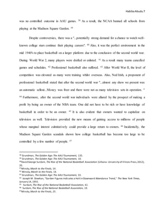 HabibaAbudu 7
was no controlled outcome in AAU games. 38 As a result, the NCAA banned all schools from
playing at the Madison Square Garden. 39
Despite controversies, there was a "...potentially strong demand for a chance to watch well-
known college stars continue their playing careers". 40 Also, it was the perfect environment in the
mid 1940's to place basketball on a larger platform due to the conclusion of the second world war.
During World War 2, many players were drafted or enlisted. 41 As a result many teams cancelled
games and schedules. 42 Professional basketball also suffered. 43 After World War II, the level of
competition was elevated as many were training whilst overseas. Also, Ned Irish, a proponent of
professional basketball stated that after the second world war "...almost any show we present was
an automatic sellout...Money was freer and there were not as many television sets in operation. "
44 Furthermore, after the second world war individuals were allured by the prospect of making a
profit by being an owner of the NBA team. One did not have to be rich or have knowledge of
basketball in order to be an owner. 45 It is also evident that owners wanted to capitalize on
television as well. Television provided the new means of gaining access to millions of people
whose marginal interest culmitatively could provide a large return to owners. 46 Incidentally, the
Madison Square Garden scandals shown how college basketball has become too large to be
controlled by a few number of people. 47
38 Grundman, The Golden Age: The AAU Tournament, 135.
39 Grundman, The Golden Age: The AAU Tournament, 10.
40David George Surdam, The Rise of the National Basketball Association (Urbana: University of Illinois Press,2012),
20.
41Minsky,March to the Finals, 14.
42 Minsky,March to the Finals, 14.
43 Grundman, The Golden Age: The AAU Tournament, 55.
44 Joseph M. Sheehan, "Garden Figures Indicates a Haltin Downward Attendance Trend," The New York Times,
January 14, 1955.
45 Surdam, The Rise of the National Basketball Association, 61.
46 Surdam, The Rise of the National Basketball Association, 19.
47Minsky,March to the Finals, 25.
 