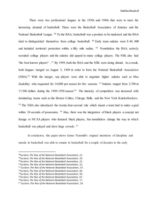 HabibaAbudu 8
There were two professional leagues in the 1930s and 1940s that were to meet the
increasing demand of basketball. These were the Basketball Association of America and the
National Basketball League. 48 To the BAA, basketball was a product to be marketed and the BAA
tried to distinguished themselves from college basketball. 49 Early team salaries were $ 40, 000
and included territorial protection within a fifty mile radius. 50 Nonetheless the BAA, actively
recruited college players and the salaries did appeal to many college players. The NBL also had
"the best known players" . 51 By 1949, both the BAA and the NBL were doing dismal. As a result,
both leagues merged on August 3, 1949 in order to form the National Basketball Association
(NBA).52 With the merger, top players were able to negotiate higher salaries such as Max
Zaslofsky who requested for 14,000 per season for five seasons. 53 Salaries ranged from 2,700 to
17,500 dollars during the 1949-1950 season.54 The intensity of competition was increased with
dominating teams such as the Boston Celtics, Chicago Bulls, and the New York Knickerbockers.
55 The NBA also introduced the twenty-four-second rule which meant a team had to make a goal
within 24 seconds of possession. 56 Also, there was the integration of black players a concept not
foreign to NCAA players who featured black players, but nonetheless change the way in which
basketball was played and drew large crowds. 57
In conclusion, this paper shows James Naismith's original intentions of discipline and
morale in basketball was able to remain in basketball for a couple of decades in the early
48Surdam, The Rise of the National Basketball Association, 21.
49Surdam, The Rise of the National Basketball Association, 20.
50Surdam, The Rise of the National Basketball Association, 22.
51Surdam, The Rise of the National Basketball Association, 22.
52 Surdam, The Rise of the National Basketball Association, 57.
53Surdam, The Rise of the National Basketball Association, 66.
54Surdam, The Rise of the National Basketball Association, 66.
55Surdam, The Rise of the National Basketball Association, 67.
56Surdam, The Rise of the National Basketball Association, 17.
57 Surdam, The Rise of the National Basketball Association, 18.
 