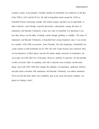 HabibaAbudu 9
twentieth century as the principles Naismith intended for basketball were reinforced by the likes
of the YMCA, AAU and the NCAA. The shift in basketball started around the 1920's as
basketball became increasingly popular with amateur leagues and there was an opportunity to
make a lucrative career through corporate intervention, subsequently causing the tenets of
amateurism and Muscular Christianity to have less value in basketball. It is interesting to see
how there always was the allure of making a profit through gambling or swindlers. The tenets of
amateurism and Muscular Christianity in basketball had a strong foundation since it was created
by a member of the YMCA movement, James Naismith. The early beginnings of basketball was
a stark contrast to what basketball was by 1950. The style of play became more advanced, there
was the integration of black players and also the salaries largely increased. In amateurism one
was to play out of the sheer love of the game. However, members in university saw the potential
to make an income either by acquiring a job with a corporate team or joining a professional
league such as the NBA. With these changes the principles of camaraderie, gentleman behavior
and other ideals associated with amateurism and Muscular Christianity was seldom mentioned.
Not to say that that those ideals were completely gone it just seems that greater emphasis was
placed on "making a buck".
 
