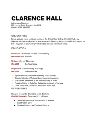 CLARENCE HALL
hallclarence@live.com
208 Lincoln Street Robinson, Ks 66532
Contact: (785) 393-4665
OBJECTIVES
I am a graduate nurse seeking a position in the Critical Care Setting of the Cath Lab. My
objective is to gain employment in an environment of learning with accountability and support so
that I may grow as a nurse to provide the best possible patient outcomes.
EDUCATION
Missouri Western State University
December 2015 BSN RN
University of Kansas
May 2008 BA Psychology
Highland Community College
Dec 2011 CNA Certificate
 Sigma Theta Tau International Nursing Honor Society
 Selected attendee of Futures Quest Leadership Academy
 Multi-cultural experience in the Army and living in Spain
 Founding Father of Delta Tau Delta at the University of Kansas
 Greek Honor Roll, Deans List, Presidents Honor Roll
EXPERIENCE
Maple Heights Nursing and Rehab
Certified Nurse Aid December 2011 – Present
 Lead CNA responsible for orientation of new hire
 Direct Patient Care
 Emotional Support and Customer Service
 