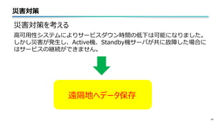 災害対策
24
災害対策を考える
高可用性システムによりサービスダウン時間の低下は可能になりました。
しかし災害が発生し、Active機、Standby機サーバが共に故障した場合に
はサービスの継続ができません。
遠隔地へデータ保存
 