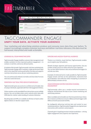 TagCommander Engage
UNIFY YOUR DATA. ACTIVATE YOUR AUDIENCE
Your marketing and advertising solutions produce and consume more data than ever before. To
support increasingly complex customer journeys and deliver real-time relevance, this data must be
harnessed, interpreted and made actionable.
DATA SHEET | TAGCOMMANDER ENGAGE
LEVERAGE ALL YOUR MARKETING DATA
TagCommander Engage simplifies customer data management and
enables marketers to drive improved audience engagement — in
context, in real-time, and across all touch points.
A module of the broader TagCommander real-time marketing hub,
TagCommander Engage offers marketers a high-performance data
store in the cloud that continuously buffers live data and supports
real-time interactions across all your marketing solutions.
You can continuously onboard, normalise and clean data from any
internal or external source.
MAINTAIN A 360° REAL-TIME VIEW OF INDIVIDUALS
TagCommander gives you access to a unified and actionable view
of unique individuals, appended with their full engagement history.
Visitorsessionscanbeassembledfrominteractionsacrossmultiple
devices. You can correlate visitor-centric and ad-centric data with
CRM data for a better understanding of customer behaviour.
Resulting data and KPIs are available at all times to feed to other
digital analytics or decision support tools.
EXPLORE AND UNLOCK YOUR FULL AUDIENCE
Thanks to an intuitive, visual interface, TagCommander enables
you to explore your full audience.
Identify strategic segments and revenue opportunities. Use any
number of data sources to refine and enrich your segments.
You can then define business rules and set behavioural triggers to
activate your data.
Examples of enhanced tactics made possible by TagCommander
Engage include real-time on-site optimisation, improved email
personalisation, more effective visitor retargeting, or provision of
differentiated customer service.
YOUR COMMAND CENTRE FOR OMNI-CHANNEL
ENGAGEMENT
TagCommander offers you a vendor-neutral environment to
integrate and distribute the data of your chosen marketing and
advertising solutions.
Dataisavailableandactionableoverthetimeperiodofyourchoice.
An in-memory architecture ensures millisecond-level triggers with
billions of events processed monthly.
By intelligently delivering real-time data and context to your
marketing solutions, TagCommander Engage lets you improve your
interactions with customers and prospects.
Channels gain in targeting precision and personalisation — driving
higher engagement and a superior user experience.
 