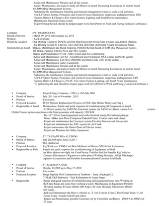 Repair and Maintenance Thruster and all the system.
Repair, Maintenance, and analyze faulty all Motors on board, Measuring Resistances all motors based
On RMS (Rig Management System).
Performing the maintenance reporting and material management system as daily work activities,
MV/LV Motor, Starter, Protection, and Control Circuit installation, inspection, and repairerment, UPS
System, Battery & Charger s,Fire Alarm System, Lighting, and Small Power maintenance.
Maintenance Electrical winch system.
To performing the task should be prepare paper work first (Permit to Work and Energy Isolation Certificate.)
Company : PT. TRANSOCEAN
Period of Service : March 09, 2014 until January 22, 2015
Position : Rig Electrician
Project & Location : Rig Drilling (Client by INPEX) on Drill Ship Discoverer Seven Seas at Saum laki,Ambon offshore.
Rig Drilling (Client by Chevron ) on Cyber Rig Drill Ship Deepwater Asgard at Makassar Strain.
Responsible on Board : Repair, Maintenance and Quick response, Perform the task based on RMS (Rig Management System)
On Board. Familiar with SCADA and PLC system.
Repair and Maintenance HVAC, AHU system and Air Conditioning.
Repair and Maintenance Gen-Set , Switchboard and Switchgear, MCCs panel and SCRs system
Repair and Maintenance Top Drive (MDDM) and Drawworks with all the system .
Repair and Maintenance Galley Equipment
Repair and Maintenance Thruster and all the system.
Repair, Maintenance, and analyze faulty all Motors on board, Measuring Resistances all motors based
On RMS (Rig Management System).
Performing the maintenance reporting and material management system as daily work activities,
MV/LV Motor, Starter, Protection, and Control Circuit installation, inspection, and repairmen, UPS
System, Battery & Charger s, HVAC ,Fire Alarm System, Lighting, and Small Power maintenance.
To performing the task should be prepare paper work first (Permit to Work and Energy Isolation Certificate.)
 Company : Target Energy Company ( TECo ), (M) Sdn. Bhd
 Period of Service : July ,2011 up to November ,2013
 Position : Electrician
 Project & Location : PCSB Pipeline Replacement Projects on PLB. Mas Mulia ( Malaysian Flag )
 Responsible on board : Maintenance, Repair and quick response for troubleshooting all Equipment on board.
As Winch system (by AMCON)-Tensioner system (by SAS)-Fire Alarm system-AHU system-
Chiller/Freezer system-synchronize the Main generator with capacity 1820 KW
By CAT.All on board equipment used with electrical source,like ballasting barge-
Water Maker unit-Main Compresor,Padestal Crane, Crawler crane and others.
Repair and maintenance the Conveyor system,Elevator,Transcar and line up unit.
Repair and maintenance the AHU system for Air Cond.
Repair maintenance the Starter Panel all Electric motor.
Repair and Maintain the Galley Equipment.
 Company : PT. TRIDIANTARA ALVINDO
 Period of Service : July 20,2010 up to June 21,2011
 Position : Rig Electrician
 Project & Location : Rig Work over CBM (Coal Beat Methane) at Mutiara VICO-East Kalimantan
 Responsible on Field : Repair and quick response for troubleshooting all Equipment on field.
As Shale shaker unit-Split Air Cond-Heavy Vehicles-Forklift-Portable Rig Vehicles
(Connect-Disconnect if Rig move to other place)-Welding Machine (Miller 500 Amps)
Agitator-Accumulator and Portable Accommodation (Container Modified).
 Company : PT. KALIRAYA SARI
 Period of Service : October 28,2008 up to May 17, 2010
 Position : Electrician
 Project & Location : Barge Pipeline Well Connections at Tambora – Tunu ( Package#2 )
TOTAL E&P Indonesie – East Kalimantan on Crane Barge.
 Responsible : Repair and quick response for troubleshooting all Equipment (Some time Working on
the Crane barge and some time working at yard). Maintenance an Equipment Portable
Welding machine 85 units (Miller 600 Amps)-30 Units Welding Transformer (Miller
600 Amp).
And also Maintenance the Heavy vehicles as 12 Unit Crawler Crane-2 Unit Dump Truck-1 Unit
Tower Crane - Grader-forklift and others.
Repair and Maintenance portable Generator set by Caterpillar and Denyo . (30kVA to 600kVA)-
27 units.
 