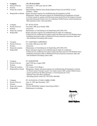  Company : PT. PUNJ LLOYD
 Period of Service : November 21, 2007 up to July 05, 2008
 Position : Electrician
 Project & Location : Barge Pipeline Offshore Heera Redevelopment Project Gas & ONGC in Uran
Trombay – Indian
 Responsible on Board : Repair and quick response for troubleshooting all Equipment on field
Maintenance, Repair and quick respons for troubleshooting all Equipment on board.
As Winch system (to operate with Electrical sytem but the Power by Engine)-Tensoner
System(by Remacut)-Central Unit Air conditioner-Chiller/Freezer system-Synchronize
Main generator (only 2 unit) and others.
 Company : PT. SETIA GUNA
 Period of Service : November 2002 up to October 2004
 Position : Electrician
 Project & Location : Maintenance at Total Indonesie for Handil Base,CPU,NPU,CPA
 Responsible : Repair and quick response for troubleshooting for Split Air conditioner-
Central unit Air conditioner-Fire alarm system and others (just for GTS Platform base)
Installation Instrument cable on Platform/GTS and connection instrument cable and
And installation Grounding cable system.
 Company : PT. SAMUDERA ADIPERMAI
 Period of Service : November 2004 up to July 2007
 Position : Electrician
 Project & Location : Maintenance at Total Indonesie for Handil Base,CPU,NPU,CPA
 Responsible : Repair and quick response for troubleshooting for Split Air conditioner-
Central unit Air conditioner-Fire alarm system and others (just for GTS Platform base)
Installation Instrument cable on Platform/GTS and connection instrument cable and
And installation Grounding system cable.
 Company : PT. KOMARITIM
 Period of Service : April 1998 up to August 2002
 Position :Electrician
 Project & Location : CB. Annete ( Crew Barge )
 Responsible on board : Maintenance, Repair and quick response for troubleshooting all Equipment on board.
As Winch system-Tensoner system -Fire Alarm system-AHU system-Chiller/Freezer
system-synchronize the Main generator ( 3 Unit Generator by CAT)
Pedestal Crane and others equipment.
Rewinding electric motor for 110V/220V/380/460V
 Company : PT. GUNANUSA UTAMA FABRICATORS
 Period of Service : June 15, 1995 upto December, 1997
 Position :Electrician
 Project & Location : TOTAL INONESIE-Tambora Tunu Project EPSC-1
 Responsible : Maintenance at workshop
 