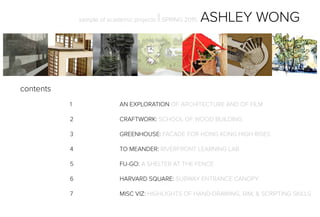 sample of academic projects ||SPRING 2015 ASHLEY WONG
contents
				1				AN EXPLORATION OF ARCHITECTURE AND OF FILM
				2				CRAFTWORK: SCHOOL OF WOOD BUILDING
	
				3				GREENHOUSE: FACADE FOR HONG KONG HIGH RISES
				4				TO MEANDER: RIVERFRONT LEARNING LAB
				5				FU-GO: A SHELTER AT THE FENCE
				6				HARVARD SQUARE: SUBWAY ENTRANCE CANOPY
				7				MISC VIZ: HIGHLIGHTS OF HAND-DRAWING, BIM, & SCRIPTING SKILLS
 