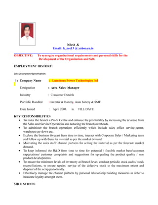 Nilesh .K
Email : k_neel 3 @ yahoo.co.in
______________________________________________________________________
OBJECTIVE: To synergize organizational requirements and personal skills for the
Development of the Organization and Self.
EMPLOYMENT HISTORY:
Job Description/Specification:
1) Company Name : Luminous Power Technologies ltd
Designation : Area Sales Manager
Industry : Consumer Durable
Portfolio Handled : Inverter & Battery, Auto battery & SMF
Date Joined : April 2008. to TILL DATE
KEY RESPONSIBILITIES
• To make the branch a Profit Centre and enhance the profitability by increasing the revenue from
the Sales and Service Operations and reducing the branch overheads.
• To administer the branch operations efficiently which include sales office service-center,
warehouse go-down etc.
• Explore the business forecast from time to time, interact with Corporate Sales / Marketing team
and follow up with them for material as per the market demand.
• Motivating the sales staff/ channel partners for selling the material as per the forecast/ market
demand.
• To keep informed the R&D from time to time for potential / feasible market base/customer
expectations/ customer complaints and suggestions for up-grading the product quality / new
product developments.
• To ensure the minimum levels of inventory at Branch level/ conduct periodic stock audits/ stock
reconciliations, to ensure repairs/ service of the defective stock to the maximum extent and
disposal of the scrap periodically.
• Effectively manage the channel partners by personal relationship building measures in order to
inculcate loyalty amongst them.
MILE STONES
 