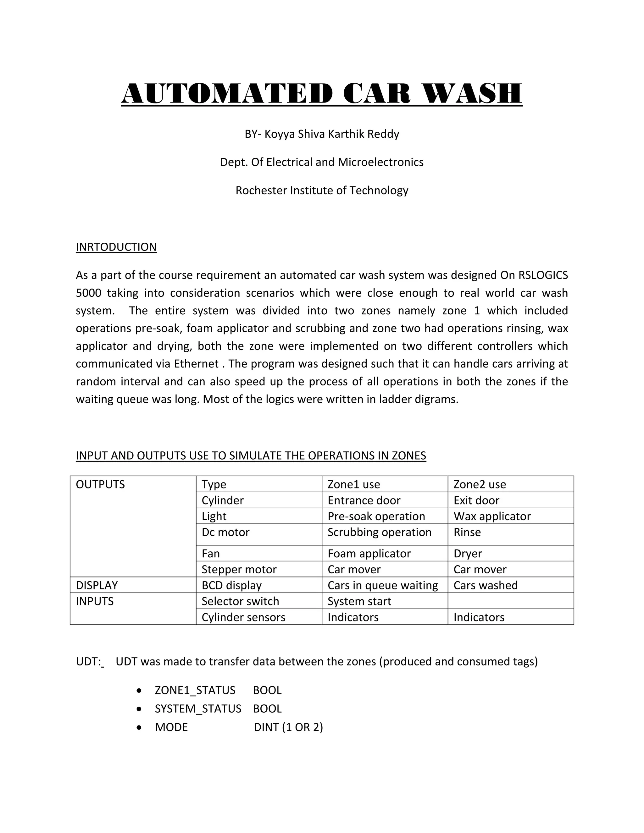 AUTOMATED CAR WASH
BY- Koyya Shiva Karthik Reddy
Dept. Of Electrical and Microelectronics
Rochester Institute of Technology
INRTODUCTION
As a part of the course requirement an automated car wash system was designed On RSLOGICS
5000 taking into consideration scenarios which were close enough to real world car wash
system. The entire system was divided into two zones namely zone 1 which included
operations pre-soak, foam applicator and scrubbing and zone two had operations rinsing, wax
applicator and drying, both the zone were implemented on two different controllers which
communicated via Ethernet . The program was designed such that it can handle cars arriving at
random interval and can also speed up the process of all operations in both the zones if the
waiting queue was long. Most of the logics were written in ladder digrams.
INPUT AND OUTPUTS USE TO SIMULATE THE OPERATIONS IN ZONES
OUTPUTS Type Zone1 use Zone2 use
Cylinder Entrance door Exit door
Light Pre-soak operation Wax applicator
Dc motor Scrubbing operation Rinse
Fan Foam applicator Dryer
Stepper motor Car mover Car mover
DISPLAY BCD display Cars in queue waiting Cars washed
INPUTS Selector switch System start
Cylinder sensors Indicators Indicators
UDT: UDT was made to transfer data between the zones (produced and consumed tags)
 ZONE1_STATUS BOOL
 SYSTEM_STATUS BOOL
 MODE DINT (1 OR 2)
 