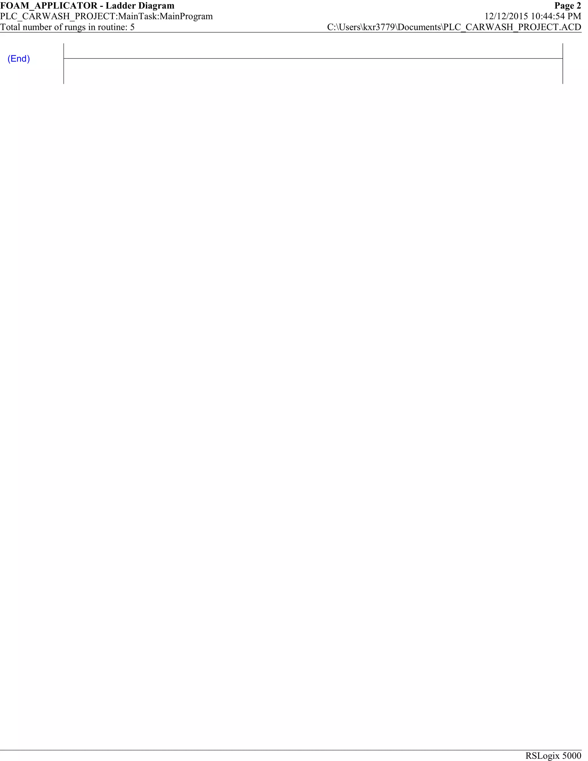 FOAM_APPLICATOR - Ladder Diagram Page 2
PLC_CARWASH_PROJECT:MainTask:MainProgram 12/12/2015 10:44:54 PM
Total number of rungs in routine: 5 C:Userskxr3779DocumentsPLC_CARWASH_PROJECT.ACD
RSLogix 5000
(End)
 